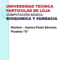 UNIVERSIDAD TECNICA
PARTICULAR DE LOJA
COMPUTACIÓN BÁSICA

BIOQUIMICA Y FARMACIA
Nombre : Jessica Paola Sánchez
Paralelo:”D”

 