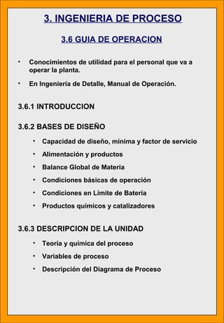 3. INGENIERIA DE PROCESO
3.6 GUIA DE OPERACION
• Conocimientos de utilidad para el personal que va a
operar la planta.
• En Ingeniería de Detalle, Manual de Operación.
3.6.1 INTRODUCCION
3.6.2 BASES DE DISEÑO
• Capacidad de diseño, mínima y factor de servicio
• Alimentación y productos
• Balance Global de Materia
• Condiciones básicas de operación
• Condiciones en Límite de Batería
• Productos químicos y catalizadores
3.6.3 DESCRIPCION DE LA UNIDAD
• Teoría y química del proceso
• Variables de proceso
• Descripción del Diagrama de Proceso
 