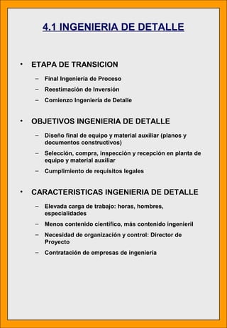 • ETAPA DE TRANSICION
– Final Ingeniería de Proceso
– Reestimación de Inversión
– Comienzo Ingeniería de Detalle
• OBJETIVOS INGENIERIA DE DETALLE
– Diseño final de equipo y material auxiliar (planos y
documentos constructivos)
– Selección, compra, inspección y recepción en planta de
equipo y material auxiliar
– Cumplimiento de requisitos legales
• CARACTERISTICAS INGENIERIA DE DETALLE
– Elevada carga de trabajo: horas, hombres,
especialidades
– Menos contenido científico, más contenido ingenieril
– Necesidad de organización y control: Director de
Proyecto
– Contratación de empresas de ingeniería
4.1 INGENIERIA DE DETALLE
 