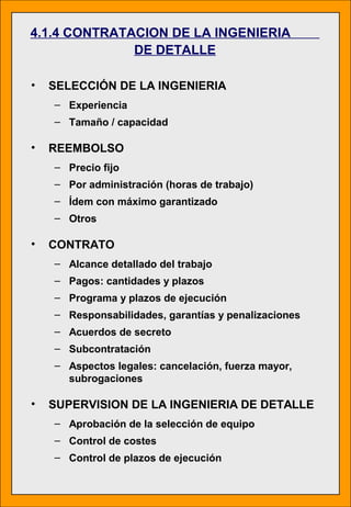 4.1.4 CONTRATACION DE LA INGENIERIA
DE DETALLE
• SELECCIÓN DE LA INGENIERIA
– Experiencia
– Tamaño / capacidad
• REEMBOLSO
– Precio fijo
– Por administración (horas de trabajo)
– Ídem con máximo garantizado
– Otros
• CONTRATO
– Alcance detallado del trabajo
– Pagos: cantidades y plazos
– Programa y plazos de ejecución
– Responsabilidades, garantías y penalizaciones
– Acuerdos de secreto
– Subcontratación
– Aspectos legales: cancelación, fuerza mayor,
subrogaciones
• SUPERVISION DE LA INGENIERIA DE DETALLE
– Aprobación de la selección de equipo
– Control de costes
– Control de plazos de ejecución
 