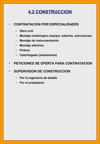 4.2 CONSTRUCCION
• CONTRATACION POR ESPECIALIDADES
– Obra civil
– Montaje metalúrgico (equipo, tuberías, estructuras)
– Montaje de instrumentación
– Montaje eléctrico
– Pintura
– Calorifugado (aislamiento)
• PETICIONES DE OFERTA PARA CONTRATACION
• SUPERVISION DE CONSTRUCCION
– Por la ingeniería de detalle
– Por el propietario
 