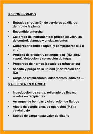 5.3 COMISIONADO
• Entrada / circulación de servicios auxiliares
dentro de la planta
• Encendido antorcha
• Calibrado de instrumentos; prueba de válvulas
de control, alarmas y enclavamientos
• Comprobar bombas (agua) y compresores (N2 ó
aire)
• Pruebas de presión y estanqueidad (N2, aire,
vapor); detección y corrección de fugas
• Preparado de hornos (secado de refractarios)
• Secado y purga de la unidad (inertización con
N2)
• Carga de catalizadores, adsorbentes, aditivos …
5.4 PUESTA EN MARCHA
• Introducción de carga, rellenado de líneas,
niveles en recipientes
• Arranque de bombas y circulación de fluidos
• Ajuste de condiciones de operación (P,T) a
caudal bajo
• Subida de carga hasta valor de diseño
 