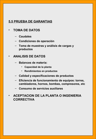 5.5 PRUEBA DE GARANTIAS
• TOMA DE DATOS
– Caudales
– Condiciones de operación
– Toma de muestras y análisis de cargas y
productos
• ANALISIS DE DATOS
– Balances de materia:
• Capacidad de la planta
• Rendimientos en productos
– Calidad y especificaciones de productos
– Eficiencia de funcionamiento de equipos: torres,
cambiadores, hornos, bombas, compresores, etc
– Consumo de servicios auxiliares
• ACEPTACION DE LA PLANTA O INGENIERIA
CORRECTIVA
 