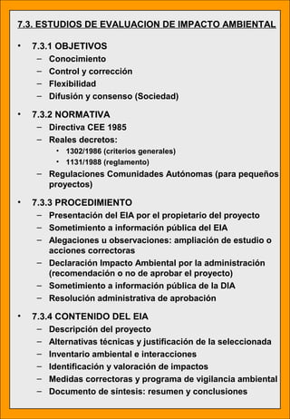 7.3. ESTUDIOS DE EVALUACION DE IMPACTO AMBIENTAL
• 7.3.1 OBJETIVOS
– Conocimiento
– Control y corrección
– Flexibilidad
– Difusión y consenso (Sociedad)
• 7.3.2 NORMATIVA
– Directiva CEE 1985
– Reales decretos:
• 1302/1986 (criterios generales)
• 1131/1988 (reglamento)
– Regulaciones Comunidades Autónomas (para pequeños
proyectos)
• 7.3.3 PROCEDIMIENTO
– Presentación del EIA por el propietario del proyecto
– Sometimiento a información pública del EIA
– Alegaciones u observaciones: ampliación de estudio o
acciones correctoras
– Declaración Impacto Ambiental por la administración
(recomendación o no de aprobar el proyecto)
– Sometimiento a información pública de la DIA
– Resolución administrativa de aprobación
• 7.3.4 CONTENIDO DEL EIA
– Descripción del proyecto
– Alternativas técnicas y justificación de la seleccionada
– Inventario ambiental e interacciones
– Identificación y valoración de impactos
– Medidas correctoras y programa de vigilancia ambiental
– Documento de síntesis: resumen y conclusiones
 