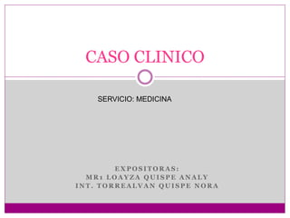 CASO CLINICO 
SERVICIO: MEDICINA 
EXPOSITORAS: 
MR1 LOAYZA QUISPE ANALY 
INT. TORREALVAN QUISPE NORA 
 