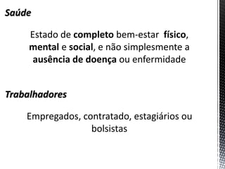 Saúde 
Estado de completo bem-estar físico, mental e social, e não simplesmente a ausência de doença ou enfermidade 
Trabalhadores 
Empregados, contratado, estagiários ou bolsistas  