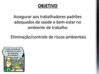 OBJETIVO 
Assegurar aos trabalhadores padrões adequados de saúde e bem-estar no ambiente de trabalho 
Eliminação/controle de riscos ambientais  