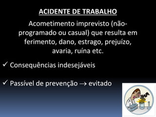 ACIDENTE DE TRABALHO 
Acometimento imprevisto (não- programado ou casual) que resulta em ferimento, dano, estrago, prejuízo, avaria, ruína etc. 
Consequências indesejáveis 
Passível de prevenção  evitado  