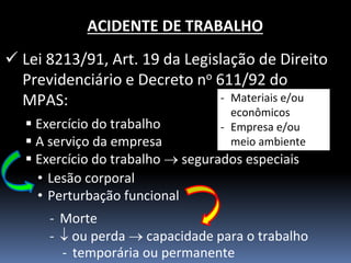 ACIDENTE DE TRABALHO 
Lei 8213/91, Art. 19 da Legislação de Direito Previdenciário e Decreto no 611/92 do MPAS: 
Exercício do trabalho 
A serviço da empresa 
Exercício do trabalho  segurados especiais 
•Lesão corporal 
•Perturbação funcional 
-Morte 
- ou perda  capacidade para o trabalho 
-Materiais e/ou econômicos 
-Empresa e/ou meio ambiente 
-temporária ou permanente  