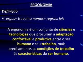 ERGONOMIA 
Definição 
A ergonomia é um conjunto de ciências e tecnologias que procuram a adaptação confortável e produtiva entre o ser humano e seu trabalho, mais precisamente, as condições de trabalho às características do ser humano. 
ergos= trabalho nomos= regras; leis  