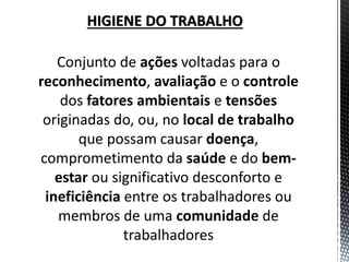 Conjunto de ações voltadas para o reconhecimento, avaliação e o controle dos fatores ambientais e tensões originadas do, ou, no local de trabalho que possam causar doença, comprometimento da saúde e do bem- estar ou significativo desconforto e ineficiência entre os trabalhadores ou membros de uma comunidade de trabalhadores 
HIGIENE DO TRABALHO  