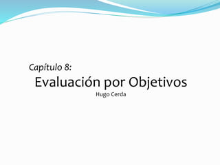 Capítulo 8: 
Evaluación por Objetivos 
Hugo Cerda 
 