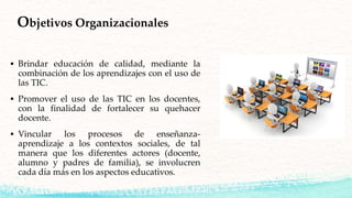  Brindar educación de calidad, mediante la
combinación de los aprendizajes con el uso de
las TIC.
 Promover el uso de las TIC en los docentes,
con la finalidad de fortalecer su quehacer
docente.
 Vincular los procesos de enseñanza-
aprendizaje a los contextos sociales, de tal
manera que los diferentes actores (docente,
alumno y padres de familia), se involucren
cada día más en los aspectos educativos.
Objetivos Organizacionales
 
