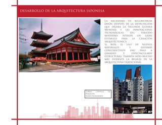 DESARROLLO DE LA ARQUITECTURA JAPONESA
La necesidad de reconstruir
Japón después de la devastación
que dejara la Segunda Guerra
Mundial y las innovaciones
tecnológicas del periodo
moderno, fueron un gran
estímulo para la creación
arquitectónica.
Si bien, el uso de nuevos
materiales y sistemas
constructivos dio paso a
grandes y espectaculares
estructuras, también hizo mucho
más evidente la belleza de la
arquitectura tradicional
Torre Cápsula de
Nakagin.
Kisho Kurokawa
 