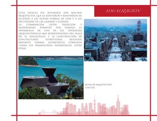 LOCALIZACIÓN
Cuya esencia fue retomada por muchos
arquitectos, que la adaptaron y renovaron de
acuerdo a las nuevas formas de vida y a las
necesidades de las grandes ciudades.
La combinación entre tradición y
modernidad, permitió, por ejemplo, el
desarrollo de una de las tipologías
arquitectónicas más representativas del siglo
XX, el rascacielos, y la construcción de
espectaculares estructuras resueltas
mediante formas geométricas complejas
-como los paraboloides hiperbólicos, entre
otras
MUSEO DE ARQUITECTURA.
TOYO ITO
 