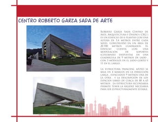 CENTRO ROBERTO GARZA SADA DE ARTE
Roberto Garza Sada Centro de
Arte, Arquitectura y Diseño ( CRG )
es un edificio de 6 plantas con una
altura de 5,4 metros entre cada
nivel. Construido en un área de
20.700 metros cuadrados. El
edificio cuenta con una
modulación de soportes
(columnas) dispuestas en una
cuadrícula de 9 metros de lado ,
con 3 módulos en el lado corto y
11 en el largo.
La estructura principal apoyo se
basa en 4 marcos en la dirección
larga , espaciados 9 metros una de
la otra , y la descripción de los
espacios libres de cerca de 80 a 65
metros . La estructura secundaria
permite tener la rigidez necesaria
para ser estructuralmente estable.
 