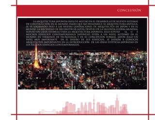 CONCLUSIÓN
LA ARQUITECTURA JAPONESA INFLUYE MUCHO EN EL DESARROLLO DE NUEVOS SISTEMAS
DE CONSTRUCCIÓN EN EL MUNDO, DADO QUE NO DESAPARECE SU ARQUITECTURA ANTIGUA,
SE VA LOGRANDO PASO A LAS NUEVAS GENERACIONES DE ARQUITECTOS EN JAPÓN Y EN EL
MUNDO. LA NECESIDAD DE RECONSTRUIR JAPÓN DESPUÉS DE LA SEGUNDA GUERRA MUNDIAL
SUPUSO UN GRAN ESTIMULO PARA LA ARQUITECTURA JAPONESA. ELLO SUPUSO Q U E
MUCHOS EDIFICIOS CONTEMPORÁNEOS JAPONESES ESTÉN A UN NIVEL ALTÍSIMO EN EL
MUNDO, EN TÉRMINOS DE TECNOLOGÍA Y EN SU CONCEPCIÓN FORMAL, JAPÓN JUGO UN
PAPEL MUY IMPORTANTE EN EL DISEÑO DE SUS EDIFICIOS.. SE DIERON A CONOCER
ARQUITECTOS IMPORTANTES EN LA INTRODUCCIÓN DE LAS IDEAS ESTÉTICAS JAPONESAS EN
LOS RÍGIDOS EDIFICIOS CONTEMPORÁNEOS.
 