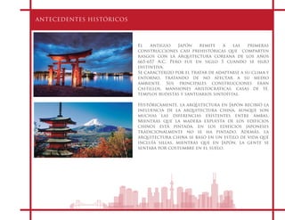 ANTECEDENTES HISTÓRICOS
El antiguo Japón remite a las primeras
construcciones casi prehistóricas que   comparten
rasgos con la arquitectura coreana de los años
665-657 A.C. Pero fue en siglo 5 cuando se hizo
distintiva.
Se caracterizo por el tratar de adaptarse a su clima y
entorno, tratando de no afectar a su medio
ambiente. Sus principales construcciones eran
castillos, mansiones aristocráticas, casas de té,  
templos budistas y santuarios sintoístas.
Históricamente, la arquitectura en Japón recibió la
influencia de la arquitectura china, aunque son
muchas las diferencias existentes entre ambas.
Mientras que la madera expuesta de los edificios
chinos está pintada, en los edificios japoneses
tradicionalmente no se ha pintado. Además, la
arquitectura china se basó en un estilo de vida que
incluía sillas, mientras que en Japón, la gente se
sentaba por costumbre en el suelo.
 