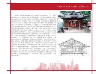 CASA TRADICIONAL JAPONESA
A la hora de entender las peculiaridades de las casas
japonesas es importante saber que la casa tradicional
japonesa no tiene designada una utilidad para cada
habitación aparte de la entrada (genkan), cocina,
baño y aseo. Así que cualquier habitación puede ser
sala de estar, comedor, estudio o dormitorio (por
supuesto sin camas, en su lugar con futones). Esto es
posible porque todos los muebles necesarios son
portátiles, siendo almacenados en el oshiire, una
pequeña parte de la casa que se usa para el almacenaje.
Es importante denotar que para los japoneses, la sala
de estar se expresa como i-má, "espacio" de vida. Esto es
porque el tamaño de la habitación puede ser
cambiado alterando la disposición de los divisores.
Las casas grandes tradicionales a menudo sólo
tienen un ima debajo del tejado mientras que la
cocina, el cuarto de baño y el tocador se unen a un
lado de la casa como extensión. Algo similar a lo que
ocurre con la oficina moderna, las particiones
dentro de la casa son creadas con los fusuma,
puertas deslizantes hechas de madera y papel, que son
también portátiles y pueden ser quitadas con
facilidad.
 