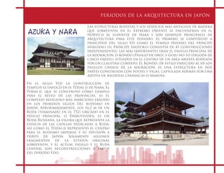 PERIODOS DE LA ARQUITECTURA EN JAPÓN
AZUKA Y NARA
Las estructuras budistas y los edificios más antiguos de madera
que sobreviven en el Extremo Oriente se encuentran en el
Hōryū-ji al sudoeste de Nara y son ejemplos principales de
arquitectura para este periodo. El primero se construyó a
principios del siglo VII como el templo privado del príncipe
heredero (el Príncipe Shotoku) consistía de 41 construcciones
independientes; las más importantes eran el pasillo principal de
la adoración, o Kondo (Pasillo de oro), y Goju-no-to (pagoda de
cinco partes), situados en el centro de un área abierta rodeada
por un claustro cubierto. El Kondo, de estilo parecido al de los
pasillos chinos de la adoración, es una estructura en dos
partes construida con postes y vigas, capsulada además por una
azotea de baldosas cerámicas o irimoya.
En el siglo VIII la construcción de
templos se enfocó en el Tōdai-ji de Nara. El
Tōdai-ji, que se construyó como ejemplo
para el resto de las provincias, es el
complejo religioso más ambicioso erigido
en los primeros siglos del budismo en
Japón. Aproximadamente, los 16.2 m de un
Buda (terminado en el 752) ubicado en el
pasillo principal, o Daibutsuden, es un
Buda Rushana, la figura que representa la
esencia de las capillas dedicadas a Buda,
así como el Tōdai-ji representó el centro
para el budismo imperial y su difusión a
través de Japón. Solamente algunos
fragmentos de la estatua original
sobreviven, y el actual pasillo y el Buda
central son reconstrucciones a partir
del período Edo.
 