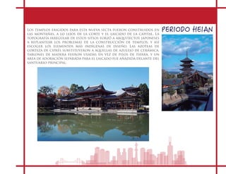 PERIODO HEIANLos templos erigidos para esta nueva secta fueron construidos en
las montañas, a lo lejos de la corte y el laicado de la capital. La
topografía irregular de estos sitios forzó a arquitectos japoneses
a replantear los problemas de la construcción de templos, y así
escoger los elementos más indígenas de diseño. Las azoteas de
corteza de ciprés substituyeron a aquellas de azulejo de cerámica,
tablones de madera fueron usadas en vez de pisos de tierra, y un
área de adoración separada para el laicado fue añadida delante del
santuario principal.
 