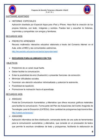Programa de Atención Temprana y Educación Infantil
P. A. T. E. I.
8
SOFTWARE ADAPTADO
 HISTORIAS ESPECIALES
Aplicación diseñada por Especial iApps para iPad y iPhone. Hace fácil la creación de tus
propias historias, con texto, imágenes y sonidos. Puedes leer y escuchar tú historias,
imprimirlas y compartirlas con amigos y familiares.
RECURSOS WEB
 PROYECTO APRENDER
Recurso multimedia interactivo educativo elaborado a través del Convenio Internet en el
Aula, entre el MEC y las comunidades autónomas.
http://recursostic.educacion.es/aeduc/aprender/web/
 RECURSOS PARA ALUMNADO CON TEA
OBJETIVOS
 Predominio de un canal visual fuerte.
 Deben facilitar la comunicación.
 Evitar la posibilidad de error (frustración) o presentar funciones de corrección.
 Minimizar dificultades sociales.
 Favorecer una atención educativa individualizada y potenciar la autonomía.
 Posibilidad de repetición.
 Promocionar la motivación hacia el aprendizaje.
RECURSOS WEB
 ARASAAC
Portal de Comunicación Aumentativa y Alternativa que ofrece recursos gráficos materiales
para facilitar la comunicación. Forma parte del Plan de Actuaciones del Centro Aragonés de
Tecnologías para la Educación (CATEDU). Gran cantidad de pictogramas bajo licencia libre.
http://catedu.es/arasaac/
 ARAWORD
Aplicación informática de libre distribución, enmarcada dentro de una suite de herramientas
para la comunicación aumentativa y alternativa, que consiste en un procesador de textos
que permite la escritura simultánea de texto y pictogramas, facilitando la elaboración de
 