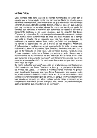 La Raza Felina.
Esta hermosa raza tiene aspecto de felinos humanoides, su amor por el
planeta, por la humanidad y por la vida es inmensa. No tengo el dato exacto
de dónde son originarios, pero lo que sí sé es que han estado mucho tiempo
en Orión. Son considerada una raza de último recurso, es decir, que cada vez
que hay problemas de un nivel denso de obscuridad en alguna parte del
universo son llamados a intervenir, son conocidos por restaurar el orden y
literalmente destrozar a los entes obscuros que no respetan las Leyes
Cósmicas y Universales. Es por eso que han intervenido en nuestro sistema
solar muchas veces durante miles de años, una clara muestra es la esfinge
que está en Egipto. Es un recuerdo que nos han dejado para que no
olvidemos que tenemos todo su Amor, su Luz, su Sabidurías y su Apoyo.
He tenido la oportunidad de ver a través de los Registros Akáshicos,
Angeloterapias y meditaciones a un representante de esta hermosa raza
llamado Kino, él es un imponente Tigre Siberiano lleno de Amor y Luz con el
que he de trabajado en otras vidas. Los hermosos Gatitos, Tigres, Leones,
Pumas, Jaguares, entre otros felinos que vemos en este planeta son la
manifestación en 3ra dimensión de esa Hermosa Raza Felina. Esos seres
que llamamos erróneamente “animales” son literalmente nuestros maestros,
pues encarnan con la misión de mostrarnos la manera en que viven y aman
en su lugar de origen.
De hecho todos los “animales” que están en el planeta son manifestaciones
inferiores de muchas Razas Cósmicas de Amor y Luz, por ejemplo los Osos,
los Perros, los Lobos. Me refiero a manifestaciones inferiores no porque
sean literalmente inferiores que sus Seres Superiores, sino porque están
encarnados en una dimensión inferior, en la 3ra. Si tú que estás leyendo esto
sientes un Amor inexplicable por los felinos, es porque en otras vidas también
has estado en contacto con ellos, incluso pudiste haber encarnado en un
cuerpo felino humanoide y haber trabajado junto a ellos. Ahora entiendes por
qué hay personas que Aman tanto a los “animales”.
 