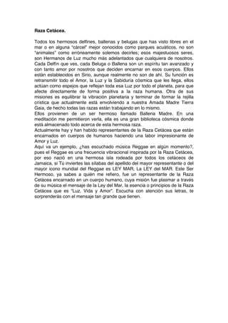 Raza Cetácea.
Todos los hermosos delfines, ballenas y belugas que has visto libres en el
mar o en alguna “cárcel” mejor conocidos como parques acuáticos, no son
“animales” como erróneamente solemos decirles; esos majestuosos seres,
son Hermanos de Luz mucho más adelantados que cualquiera de nosotros.
Cada Delfín que ves, cada Beluga o Ballena son un espíritu tan avanzado y
con tanto amor por nosotros que deciden encarnar en esos cuerpos. Ellos
están establecidos en Sirio, aunque realmente no son de ahí. Su función es
retransmitir todo el Amor, la Luz y la Sabiduría cósmica que les llega, ellos
actúan como espejos que reflejan toda esa Luz por todo el planeta, para que
afecte directamente de forma positiva a la raza humana. Otra de sus
misiones es equilibrar la vibración planetaria y terminar de formar la rejilla
crística que actualmente está envolviendo a nuestra Amada Madre Tierra
Gaia, de hecho todas las razas están trabajando en lo mismo.
Ellos provienen de un ser hermoso llamado Ballena Madre. En una
meditación me permitieron verla, ella es una gran biblioteca cósmica donde
está almacenado todo acerca de esta hermosa raza.
Actualmente hay y han habido representantes de la Raza Cetácea que están
encarnados en cuerpos de humanos haciendo una labor impresionante de
Amor y Luz.
Aquí va un ejemplo, ¿has escuchado música Reggae en algún momento?,
pues el Reggae es una frecuencia vibracional inspirada por la Raza Cetácea,
por eso nació en una hermosa isla rodeada por todos los cetáceos de
Jamaica, si Tú inviertes las sílabas del apellido del mayor representante o del
mayor icono mundial del Reggae es LEY MAR, La LEY del MAR. Este Ser
Hermoso, ya sabes a quién me refiero, fue un representante de la Raza
Cetácea encarnado en un cuerpo humano, cuya misión fue plasmar a través
de su música el mensaje de la Ley del Mar, la esencia o principios de la Raza
Cetácea que es “Luz, Vida y Amor”. Escucha con atención sus letras, te
sorprenderás con el mensaje tan grande que tienen.
 