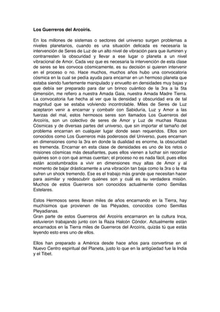 Los Guerreros del Arcoíris.
En los millones de sistemas o sectores del universo surgen problemas a
niveles planetarios, cuando es una situación delicada es necesaria la
intervención de Seres de Luz de un alto nivel de vibración para que iluminen y
contrarresten la obscuridad y llevar a ese lugar o planeta a un nivel
vibracional de Amor. Cada vez que es necesaria la intervención de esta clase
de seres se les convoca cósmicamente, es su decisión si quieren intervenir
en el proceso o no. Hace muchos, muchos años hubo una convocatoria
cósmica en la cual se pedía ayuda para encarnar en un hermoso planeta que
estaba siendo fuertemente manipulado y envuelto en densidades muy bajas y
que debía ser preparado para dar un brinco cuántico de la 3ra a la 5ta
dimensión, me refiero a nuestra Amada Gaia, nuestra Amada Madre Tierra.
La convocatoria fue hecha al ver que la densidad y obscuridad era de tal
magnitud que se estaba volviendo incontrolable. Miles de Seres de Luz
aceptaron venir a encarnar y combatir con Sabiduría, Luz y Amor a las
fuerzas del mal, estos hermosos seres son llamados Los Guerreros del
Arcoíris, son un colectivo de seres de Amor y Luz de muchas Razas
Cósmicas y de diversas partes del universo, que sin importar el tamaño del
problema encarnan en cualquier lugar donde sean requeridos. Ellos son
conocidos como Los Guerreros más poderosos del Universo, pues encarnan
en dimensiones como la 3ra en donde la dualidad es enorme, la obscuridad
es tremenda. Encarnar en esta clase de densidades es uno de los retos o
misiones cósmicas más desafiantes, pues ellos vienen a luchar sin recordar
quiénes son o con qué armas cuentan; el proceso no es nada fácil, pues ellos
están acostumbrados a vivir en dimensiones muy altas de Amor y al
momento de bajar drásticamente a una vibración tan baja como la 3ra o la 4ta
sufren un shock tremendo. Ese es el trabajo más grande que necesitan hacer
para asimilar y redescubrir quiénes son y cuál es su verdadera misión.
Muchos de estos Guerreros son conocidos actualmente como Semillas
Estelares.
Estos Hermosos seres llevan miles de años encarnando en la Tierra, hay
muchísimos que provienen de las Pléyades, conocidos como Semillas
Pleyadianas.
Gran parte de estos Guerreros del Arcoíris encarnaron en la cultura Inca,
estuvieron trabajando junto con la Raza Halcón Cóndor. Actualmente están
encarnados en la Tierra miles de Guerreros del Arcoíris, quizás tú que estás
leyendo esto eres uno de ellos.
Ellos han preparado a América desde hace años para convertirse en el
Nuevo Centro espiritual del Planeta, justo lo que en la antigüedad fue la India
y el Tibet.
 