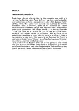 Verdad 8
La Preparación de América.
Desde hace miles de años América ha sido preparada para recibir a la
Hermosa Kundalini por varias Razas de Amor y Luz. Son varias las que han
contribuido en esta bellísima preparación, entre ellas está la Cetácea, Halcón
Cóndor, Felina, Oso, Lobo y por supuesto los Guerreros del Arcoíris.
Justamente como lo mencioné, parte de los Guerreros del Arcoíris
encarnaron como cultura Inca y Maya, ellos decidieron venir a este planeta a
formar parte de la misión para trabajar junto con los hermosos Halcones
Cóndor que fueron los encargados de guiarlos, ellos por mucho tiempo
estuvieron sobrevolando partes del continente hasta encontrar puntos
sagrados para establecerse como cultura y empezar a cultivar y preparar
cósmicamente a esta tierra. Ellos guiaron a los Guerreros del Arcoíris a
Machupichu, Cusco, Nazca, Titicaca y a muchos otros lugares donde debían
concentrarse para iniciar este bello proceso.
Por supuesto millones de seres de luz en diversas partes de este sistema
solar y de la galaxia tuvieron los ojos puestos en este proceso, pues es una
misión fuera de lo común, pero como siempre existen entes obscuros que no
querían que esto sucediera, intervinieron con sus densas vibraciones.
 