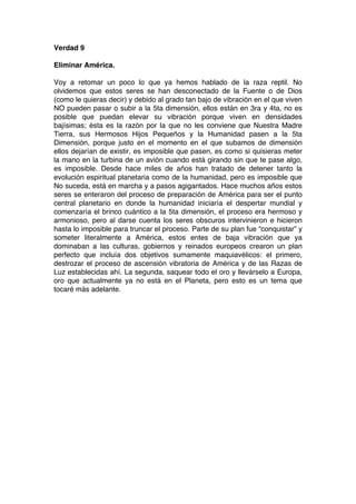 Verdad 9
Eliminar América.
Voy a retomar un poco lo que ya hemos hablado de la raza reptil. No
olvidemos que estos seres se han desconectado de la Fuente o de Dios
(como le quieras decir) y debido al grado tan bajo de vibración en el que viven
NO pueden pasar o subir a la 5ta dimensión, ellos están en 3ra y 4ta, no es
posible que puedan elevar su vibración porque viven en densidades
bajísimas; ésta es la razón por la que no les conviene que Nuestra Madre
Tierra, sus Hermosos Hijos Pequeños y la Humanidad pasen a la 5ta
Dimensión, porque justo en el momento en el que subamos de dimensión
ellos dejarían de existir, es imposible que pasen, es como si quisieras meter
la mano en la turbina de un avión cuando está girando sin que te pase algo,
es imposible. Desde hace miles de años han tratado de detener tanto la
evolución espiritual planetaria como de la humanidad, pero es imposible que
No suceda, está en marcha y a pasos agigantados. Hace muchos años estos
seres se enteraron del proceso de preparación de América para ser el punto
central planetario en donde la humanidad iniciaría el despertar mundial y
comenzaría el brinco cuántico a la 5ta dimensión, el proceso era hermoso y
armonioso, pero al darse cuenta los seres obscuros intervinieron e hicieron
hasta lo imposible para truncar el proceso. Parte de su plan fue “conquistar” y
someter literalmente a América, estos entes de baja vibración que ya
dominaban a las culturas, gobiernos y reinados europeos crearon un plan
perfecto que incluía dos objetivos sumamente maquiavélicos: el primero,
destrozar el proceso de ascensión vibratoria de América y de las Razas de
Luz establecidas ahí. La segunda, saquear todo el oro y llevárselo a Europa,
oro que actualmente ya no está en el Planeta, pero esto es un tema que
tocaré más adelante.
 