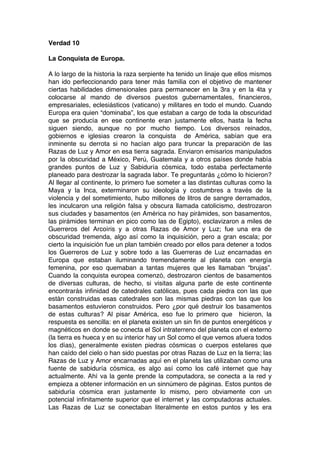 Verdad 10
La Conquista de Europa.
A lo largo de la historia la raza serpiente ha tenido un linaje que ellos mismos
han ido perfeccionando para tener más familia con el objetivo de mantener
ciertas habilidades dimensionales para permanecer en la 3ra y en la 4ta y
colocarse al mando de diversos puestos gubernamentales, financieros,
empresariales, eclesiásticos (vaticano) y militares en todo el mundo. Cuando
Europa era quien “dominaba”, los que estaban a cargo de toda la obscuridad
que se producía en ese continente eran justamente ellos, hasta la fecha
siguen siendo, aunque no por mucho tiempo. Los diversos reinados,
gobiernos e iglesias crearon la conquista de América, sabían que era
inminente su derrota si no hacían algo para truncar la preparación de las
Razas de Luz y Amor en esa tierra sagrada. Enviaron emisarios manipulados
por la obscuridad a México, Perú, Guatemala y a otros países donde había
grandes puntos de Luz y Sabiduría cósmica, todo estaba perfectamente
planeado para destrozar la sagrada labor. Te preguntarás ¿cómo lo hicieron?
Al llegar al continente, lo primero fue someter a las distintas culturas como la
Maya y la Inca, exterminaron su ideología y costumbres a través de la
violencia y del sometimiento, hubo millones de litros de sangre derramados,
les inculcaron una religión falsa y obscura llamada catolicismo, destrozaron
sus ciudades y basamentos (en América no hay pirámides, son basamentos,
las pirámides terminan en pico como las de Egipto), esclavizaron a miles de
Guerreros del Arcoíris y a otras Razas de Amor y Luz; fue una era de
obscuridad tremenda, algo así como la inquisición, pero a gran escala; por
cierto la inquisición fue un plan también creado por ellos para detener a todos
los Guerreros de Luz y sobre todo a las Guerreras de Luz encarnadas en
Europa que estaban iluminando tremendamente al planeta con energía
femenina, por eso quemaban a tantas mujeres que les llamaban “brujas”.
Cuando la conquista europea comenzó, destrozaron cientos de basamentos
de diversas culturas, de hecho, si visitas alguna parte de este continente
encontrarás infinidad de catedrales católicas, pues cada piedra con las que
están construidas esas catedrales son las mismas piedras con las que los
basamentos estuvieron construidos. Pero ¿por qué destruir los basamentos
de estas culturas? Al pisar América, eso fue lo primero que hicieron, la
respuesta es sencilla: en el planeta existen un sin fin de puntos energéticos y
magnéticos en donde se conecta el Sol intraterreno del planeta con el externo
(la tierra es hueca y en su interior hay un Sol como el que vemos afuera todos
los días), generalmente existen piedras cósmicas o cuerpos estelares que
han caído del cielo o han sido puestas por otras Razas de Luz en la tierra; las
Razas de Luz y Amor encarnadas aquí en el planeta las utilizaban como una
fuente de sabiduría cósmica, es algo así como los café internet que hay
actualmente. Ahí va la gente prende la computadora, se conecta a la red y
empieza a obtener información en un sinnúmero de páginas. Estos puntos de
sabiduría cósmica eran justamente lo mismo, pero obviamente con un
potencial infinitamente superior que el internet y las computadoras actuales.
Las Razas de Luz se conectaban literalmente en estos puntos y les era
 