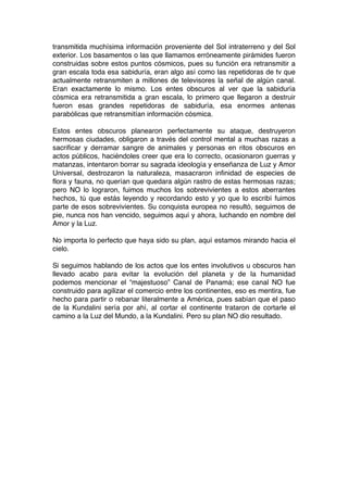 transmitida muchísima información proveniente del Sol intraterreno y del Sol
exterior. Los basamentos o las que llamamos erróneamente pirámides fueron
construidas sobre estos puntos cósmicos, pues su función era retransmitir a
gran escala toda esa sabiduría, eran algo así como las repetidoras de tv que
actualmente retransmiten a millones de televisores la señal de algún canal.
Eran exactamente lo mismo. Los entes obscuros al ver que la sabiduría
cósmica era retransmitida a gran escala, lo primero que llegaron a destruir
fueron esas grandes repetidoras de sabiduría, esa enormes antenas
parabólicas que retransmitían información cósmica.
Estos entes obscuros planearon perfectamente su ataque, destruyeron
hermosas ciudades, obligaron a través del control mental a muchas razas a
sacrificar y derramar sangre de animales y personas en ritos obscuros en
actos públicos, haciéndoles creer que era lo correcto, ocasionaron guerras y
matanzas, intentaron borrar su sagrada ideología y enseñanza de Luz y Amor
Universal, destrozaron la naturaleza, masacraron infinidad de especies de
flora y fauna, no querían que quedara algún rastro de estas hermosas razas;
pero NO lo lograron, fuimos muchos los sobrevivientes a estos aberrantes
hechos, tú que estás leyendo y recordando esto y yo que lo escribí fuimos
parte de esos sobrevivientes. Su conquista europea no resultó, seguimos de
pie, nunca nos han vencido, seguimos aquí y ahora, luchando en nombre del
Amor y la Luz.
No importa lo perfecto que haya sido su plan, aquí estamos mirando hacia el
cielo.
Si seguimos hablando de los actos que los entes involutivos u obscuros han
llevado acabo para evitar la evolución del planeta y de la humanidad
podemos mencionar el “majestuoso” Canal de Panamá; ese canal NO fue
construido para agilizar el comercio entre los continentes, eso es mentira, fue
hecho para partir o rebanar literalmente a América, pues sabían que el paso
de la Kundalini sería por ahí, al cortar el continente trataron de cortarle el
camino a la Luz del Mundo, a la Kundalini. Pero su plan NO dio resultado.
 