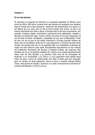 Verdad 11
El oro del planeta.
Si hacemos un poquito de memoria, la conquista española en México duro
cerca de 350 a 400 años, durante todo ese tiempo los europeos que estaban
bajo el mando de la raza serpiente, destruían los basamentos a su paso y a
las Razas de Luz, pero esa no fue la única misión que tenían, la otra y no
menos importante fue robar y llevar a Europa todo el oro que encontraran. Así
sucedió, cualquier objeto, ornamento y yacimiento eran explotados, robados y
llevados al continente viejo. Fueron cientos de años en los que saquearon el
oro de toda América, toneladas y toneladas de oro eran embarcados. Parte
de ese oro fue el que le dio poder financiero a Europa durante cientos de
años; pero la verdadera razón por la cual saquearon a América durante tanto
tiempo, fue porque ese oro no se quedaba allá, era trasladado al planeta de
origen de esta obscura raza reptil. Actualmente escuchamos en las noticias
los problemas financieros de Europa y Estados Unidos, las reservas más
grandes de oro en el planeta estaban ahí, ahora ya no queda absolutamente
nada, todo ha sido llevado a su planeta. Esta raza se ha encargado de
destrozar a la humanidad, a la Tierra y a sus pequeños hijos desde hace
miles de años, nunca se conformarán con todo el daño que han causado,
pero su tiempo se está agotando, ahora le toca a nuestra Amada Madre
Tierra Gaia tomar el mando y nosotros a su lado continuaremos luchando en
nombre del Respeto, el Amor y la Luz.
 