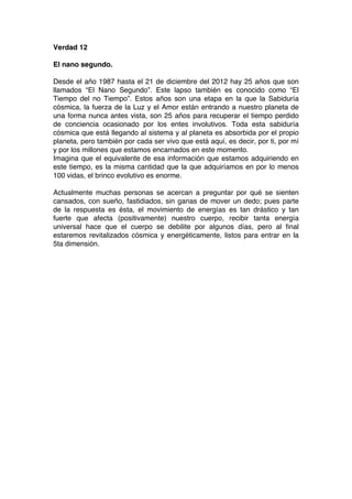 Verdad 12
El nano segundo.
Desde el año 1987 hasta el 21 de diciembre del 2012 hay 25 años que son
llamados “El Nano Segundo”. Este lapso también es conocido como “El
Tiempo del no Tiempo”. Estos años son una etapa en la que la Sabiduría
cósmica, la fuerza de la Luz y el Amor están entrando a nuestro planeta de
una forma nunca antes vista, son 25 años para recuperar el tiempo perdido
de conciencia ocasionado por los entes involutivos. Toda esta sabiduría
cósmica que está llegando al sistema y al planeta es absorbida por el propio
planeta, pero también por cada ser vivo que está aquí, es decir, por ti, por mí
y por los millones que estamos encarnados en este momento.
Imagina que el equivalente de esa información que estamos adquiriendo en
este tiempo, es la misma cantidad que la que adquiríamos en por lo menos
100 vidas, el brinco evolutivo es enorme.
Actualmente muchas personas se acercan a preguntar por qué se sienten
cansados, con sueño, fastidiados, sin ganas de mover un dedo; pues parte
de la respuesta es ésta, el movimiento de energías es tan drástico y tan
fuerte que afecta (positivamente) nuestro cuerpo, recibir tanta energía
universal hace que el cuerpo se debilite por algunos días, pero al final
estaremos revitalizados cósmica y energéticamente, listos para entrar en la
5ta dimensión.
 