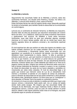 Verdad 15
La Atlántida y Lemuria.
Seguramente has escuchado hablar de la Atlántida y Lemuria, estos dos
continentes hermosos, uno situado entre América y Europa, me refiero a la
Atlántida, y Lemuria entre América y Asía, sobre el Pacífico.
Estas hermosas tierras han sido los lugares donde mayor desarrollo espiritual
ha tenido la humanidad, pero también donde la obscuridad se ha entrometido
sin control alguno.
Lemuria era un continente de vibración femenina, la Atlántida era masculino.
Durante miles de años las personas que estuvieron encarnadas ahí vivieron
llenos de Amor, Luz y Sabiduría, hasta que los entes involutivos intervinieron
y quebrantaron esa armonía. No detallaré a fondo estos hermosos
continentes, pues este librito es para que entiendas algunas verdades
cósmicas en el menor tiempo posible, sólo ten en mente que fueron dos
lugares sagrados llenos de sabiduría universal y de crecimiento espiritual
enorme.
El nivel espiritual tan alto que existían en estos dos lugares era debido a que
habían portales cósmicos por los cuales entraban seres de Luz llenos de
Amor y conocimiento y obviamente habían seres encarnados con una
gigantesca Luz ayudando en la evolución del planeta. Los entes obscuros
decidieron hacer exactamente lo mismo, dijeron: “si ellos le permiten la
entrada a seres de Luz, ¿por qué nosotros no traemos a los de obscuridad?”
Eso fue lo que hicieron, un día abrieron un portal obscuro tan grande que
entraron millones de seres de baja vibración, los que actualmente llamamos
demonios. Entraron tantos que a cada habitante que había en la Tierra se le
pegaron cientos de ellos; imagina que cientos de demonios están cerca de ti
todo el tiempo tratándote de manipular o poseer tu cuerpo y tu ser; el planeta
se infestó de obscuridad, los seres de Luz fueron atacados y sometidos sin
misericordia por estos entes cobardes. El nivel de obscuridad llegó a tal
grado que tuvieron que intervenir seres de Luz de un elevadísimo nivel
cósmico y envolvieron al planeta en una especie de campo de protección,
pues la vibración de obscuridad era tal que podía contaminar a otros planetas
del sistema solar, literalmente aislaron a la tierra para que no “contagiaran” a
otros planetas, el Planeta Tierra fue puesto en cuarentena cósmica.
Al momento en el que se aísla el planeta no estaba permitido que ningún ente
obscuro entrara y obviamente nadie podía salir, era un campo de batalla
donde nadie podía escapar. Me imagino que has escuchado hablar del
Triangulo de las Bermudas, ese lugar misterioso frente a Miami en donde
desaparecen barcos y aviones, pues fue justo ahí donde abrieron el portal
obscuro; debido a esto siguen pasando cosas raras en el triangulo, esa parte
del planeta sigue en proceso de sanación.
 