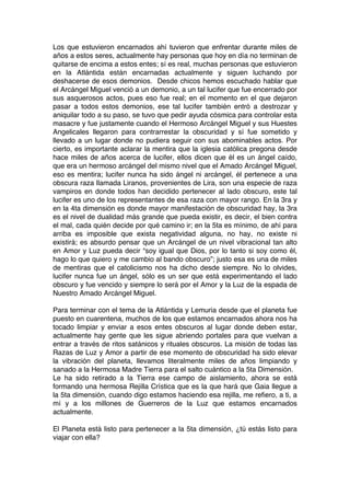 Los que estuvieron encarnados ahí tuvieron que enfrentar durante miles de
años a estos seres, actualmente hay personas que hoy en día no terminan de
quitarse de encima a estos entes; sí es real, muchas personas que estuvieron
en la Atlántida están encarnadas actualmente y siguen luchando por
deshacerse de esos demonios. Desde chicos hemos escuchado hablar que
el Arcángel Miguel venció a un demonio, a un tal lucifer que fue encerrado por
sus asquerosos actos, pues eso fue real; en el momento en el que dejaron
pasar a todos estos demonios, ese tal lucifer también entró a destrozar y
aniquilar todo a su paso, se tuvo que pedir ayuda cósmica para controlar esta
masacre y fue justamente cuando el Hermoso Arcángel Miguel y sus Huestes
Angelicales llegaron para contrarrestar la obscuridad y sí fue sometido y
llevado a un lugar donde no pudiera seguir con sus abominables actos. Por
cierto, es importante aclarar la mentira que la iglesia católica pregona desde
hace miles de años acerca de lucifer, ellos dicen que él es un ángel caído,
que era un hermoso arcángel del mismo nivel que el Amado Arcángel Miguel,
eso es mentira; lucifer nunca ha sido ángel ni arcángel, él pertenece a una
obscura raza llamada Liranos, provenientes de Lira, son una especie de raza
vampiros en donde todos han decidido pertenecer al lado obscuro, este tal
lucifer es uno de los representantes de esa raza con mayor rango. En la 3ra y
en la 4ta dimensión es donde mayor manifestación de obscuridad hay, la 3ra
es el nivel de dualidad más grande que pueda existir, es decir, el bien contra
el mal, cada quién decide por qué camino ir; en la 5ta es mínimo, de ahí para
arriba es imposible que exista negatividad alguna, no hay, no existe ni
existirá; es absurdo pensar que un Arcángel de un nivel vibracional tan alto
en Amor y Luz pueda decir “soy igual que Dios, por lo tanto si soy como él,
hago lo que quiero y me cambio al bando obscuro”; justo esa es una de miles
de mentiras que el catolicismo nos ha dicho desde siempre. No lo olvides,
lucifer nunca fue un ángel, sólo es un ser que está experimentando el lado
obscuro y fue vencido y siempre lo será por el Amor y la Luz de la espada de
Nuestro Amado Arcángel Miguel.
Para terminar con el tema de la Atlántida y Lemuria desde que el planeta fue
puesto en cuarentena, muchos de los que estamos encarnados ahora nos ha
tocado limpiar y enviar a esos entes obscuros al lugar donde deben estar,
actualmente hay gente que les sigue abriendo portales para que vuelvan a
entrar a través de ritos satánicos y rituales obscuros. La misión de todas las
Razas de Luz y Amor a partir de ese momento de obscuridad ha sido elevar
la vibración del planeta, llevamos literalmente miles de años limpiando y
sanado a la Hermosa Madre Tierra para el salto cuántico a la 5ta Dimensión.
Le ha sido retirado a la Tierra ese campo de aislamiento, ahora se está
formando una hermosa Rejilla Crística que es la que hará que Gaia llegue a
la 5ta dimensión, cuando digo estamos haciendo esa rejilla, me refiero, a ti, a
mí y a los millones de Guerreros de la Luz que estamos encarnados
actualmente.
El Planeta está listo para pertenecer a la 5ta dimensión, ¿tú estás listo para
viajar con ella?
 