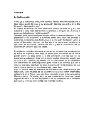 Verdad 16
La 5ta Dimensión
Como ya lo platicamos antes, este Hermoso Planeta llamado Pachamama o
Gaia está a punto de llegar a su graduación cósmica para entrar en la 5ta
Dimensión. Qué significa esto?
El Planeta ascenderá a un nivel vibracional superior al de la 3ra y 4ta, eso
sucederá sí o sí y nadie podrá evitar ese proceso, la pregunta es ¿Y qué va a
pasar con todos los que habitamos aquí?
Sucederá igual que en cualquier escuela, si los alumnos de 4to grado no se
prepararon y no estudiaron lo suficiente como para pasar las pruebas y
exámenes correspondientes, tendrán que ir a otro salón de clases y volver a
cursar el 4to grado; mientras que los que sí se prepararon, estudiaron y
aprobaron los exámenes, pasarán de año o grado y continuarán con su
desarrollo en un nuevo salón de clases.
En el planeta pasará exactamente lo mismo, las personas que se prepararon
en todos los aspectos para llegar al mismo nivel vibracional de la Tierra
podrán seguir su paso juntos a la 5ta dimensión, pero las que no se
prepararon y no lograron llegar con el mismo nivel de frecuencia, tendrán que
recursar el año cósmico y se tendrán que ir a otro planeta de 3ra dimensión
que actualmente se está preparando para recibir a los alumnos que van a
recursar ese grado espiritual. No tengo la información de la ubicación de ese
nuevo planeta, pero es en otro sistema solar, no en éste.
Aquí no termina todo, los Maestros de esa nueva aula cósmica de los que
recursarán, serán muchos de los Guerreros de Luz que están encarnados
actualmente en la Tierra y que por Amor y decisión propia encarnarán como
Maestros de Luz, Sabiduría y Amor en ese planeta de 3ra dimensión, con el
objetivo de llevar a los que reprobaron a la 5ta dimensión en el momento
adecuado y continuar todos juntos este recorrido cósmico.
 