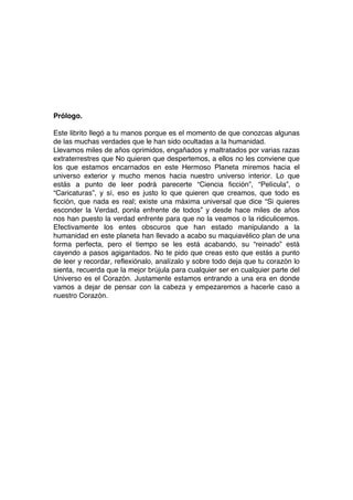 Prólogo.
Este librito llegó a tu manos porque es el momento de que conozcas algunas
de las muchas verdades que le han sido ocultadas a la humanidad.
Llevamos miles de años oprimidos, engañados y maltratados por varias razas
extraterrestres que No quieren que despertemos, a ellos no les conviene que
los que estamos encarnados en este Hermoso Planeta miremos hacia el
universo exterior y mucho menos hacia nuestro universo interior. Lo que
estás a punto de leer podrá parecerte “Ciencia ficción”, “Película”, o
“Caricaturas”, y sí, eso es justo lo que quieren que creamos, que todo es
ficción, que nada es real; existe una máxima universal que dice “Si quieres
esconder la Verdad, ponla enfrente de todos” y desde hace miles de años
nos han puesto la verdad enfrente para que no la veamos o la ridiculicemos.
Efectivamente los entes obscuros que han estado manipulando a la
humanidad en este planeta han llevado a acabo su maquiavélico plan de una
forma perfecta, pero el tiempo se les está acabando, su “reinado” está
cayendo a pasos agigantados. No te pido que creas esto que estás a punto
de leer y recordar, reflexiónalo, analízalo y sobre todo deja que tu corazón lo
sienta, recuerda que la mejor brújula para cualquier ser en cualquier parte del
Universo es el Corazón. Justamente estamos entrando a una era en donde
vamos a dejar de pensar con la cabeza y empezaremos a hacerle caso a
nuestro Corazón.
 