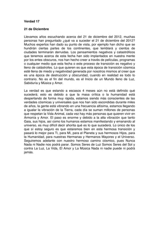 Verdad 17
21 de Diciembre
Llevamos años escuchando acerca del 21 de diciembre del 2012, muchas
personas han preguntado ¿qué va a suceder el 21 de diciembre del 2012?
Muchos expertos han dado su punto de vista, por ejemplo han dicho que se
hundirán ciertas partes de los continentes, que temblará y cientos de
ciudades terminarán derruidas. Los pensamientos negativos y catastróficos
que tenemos acerca de esta fecha han sido implantados en nuestra mente
por los entes obscuros, nos han hecho creer a través de películas, programas
o cualquier medio que esta fecha o este proceso de transición es negativo y
lleno de catástrofes. Lo que quieren es que esta época de transición cósmica
esté llena de miedo y negatividad generada por nosotros mismos al creer que
es una época de destrucción y obscuridad, cuando en realidad es todo lo
contrario. No es el fin del mundo, es el Inicio de un Mundo lleno de Luz,
Sabiduría y Música y Amor.
La verdad es que estando a escasos 4 meses aún no está definido qué
sucederá; esto es debido a que la masa crítica o la humanidad está
despertando de forma muy rápida, estamos siendo más conscientes de las
verdades cósmicas y universales que nos han sido escondidas durante miles
de años, la gente está vibrando en una frecuencia altísima, estamos llegando
a igualar la vibración de la Tierra, cada día se suman millones de personas
que respetan la Vida Animal, cada vez hay más personas que quieren vivir en
Armonía y Amor. El paso es enorme y debido a la alta vibración que tanto
Gaia, sus hijos, así como los humanos estamos manifestando y emanando al
universo, es muy difícil decir ahorita qué es lo que sucederá. Lo único de los
que sí estoy seguro es que estaremos bien en esta hermosa transición y
pasará lo mejor para Ti, para Mí, para el Planeta y sus hermosos Hijos, para
la Humanidad, para nuestras Hermanas y Hermanos Mayores y el Universo.
Seguiremos adelante con nuestro hermoso camino cósmico, pues Nunca
Nada ni Nadie nos podrá parar. Somos Seres de Luz Somos Seres del Sol y
contra La Luz, La Vida, El Amor y La Música Nada ni nadie puede ni podrá
jamás.
 