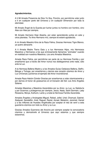 Agradecimientos.
A ti Mi Amada Presencia de Dios Yo Soy, Poncho, por permitirme volar junto
a ti en cualquier parte del Universo y en cualquier Dimensión por toda la
eternidad.
Mi Amado Ángel de la Guarda por luchar juntos no hombro con hombro, sino
Alas con Alas por siempre.
Mi Amado Hermano Hopi Akasha, por estar aprendiendo juntos en este y
otros planetas. Te Amo Hermano mío, siempre te estaré agradecido.
A mi Amado Maestro Kino de la Raza Felina, Gracias Hermoso Tigre Blanco,
ya quiero abrazarte.
A ti Amada Madre Tierra Gaia y a tus Hermosos Hijos, mis Hermosos
Maestros y Hermanos a los que erróneamente llamamos “animales” cuando
en realidad son nuestros Maestros. Los amo Amados Maestros.
Amada Raza Felina, por permitirme ser parte de su Hermosa Familia y por
enseñarme que a través del Amor nunca nos doblegaremos ante nada, sólo
ante la Luz.
A la Hermosa Ballena Madre y a los Amados Guías Cetáceos Ballena, Delfín,
Beluga y Tortuga, por enseñarnos y darnos ese corazón cósmico de Amor y
Luz Universal y ponernos el ejemplo del Amor incondicional.
Amada Raza Halcón Cóndor Gracias por enseñarnos a volar cósmicamente y
por darnos el honor de graduarnos en el Corazón del Sol. Los Amo Ángeles
Solares.
Amadas Maestras y Maestros Ascendidos por su Amor, su Luz, su Sabiduría
y por Guiarnos y protegernos por siempre, Jesús, Nada, Saint Germain, Lady
Roweena, Morya, Kuthumi, Lanto y a toda la Hermosa Familia Ascendida.
Amados Ángeles y Arcángeles Miguel, Rafael, Jofiel, Uriel, Chamuel, Gabriel,
Zadquiel, Sandalfón, Ariel, Raguel, Raziel, Azrael, Metatrón, Jeremiel, Haniel
y a las millones de Huestes Angelicales por aceptar el reto de venir a esta
guardería cósmica con todo su Amor y su Luz.
Gracias Amados Guerreros del Arcoíris por siempre aceptar la convocatoria
cósmica y demostrarle al Universo que aquí estamos y que siempre
estaremos.
 