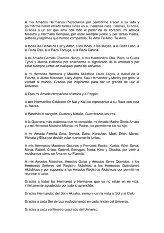 A mis Amados Hermanos Pleyadianos por permitirme crecer a su lado y
permitirme haber estado tantas vidas en su hermosa casa. Gracias, Gracias,
Gracias a un ser que amo con todo el poder de mi corazón, mi Amada
Maestra y Hermana Semjase, por estar siempre juntos y por tantas visitas,
pláticas y lágrimas que hemos compartido, Te Amo Te Amo, Te Amo.
A todas las Razas de Luz y Amor, a los Incas, a los Mayas, a la Raza Lobo, a
la Raza Oso, a la Raza Tortuga, a la Raza Canina.
A mi Amada Gemela Cósmica Nancy, a mis Hermanitos Cha, Piero, la Güera
Tynni y Marcia Halconia por enseñarme el significado de la amistad y por
estar siempre juntos en cualquier parte del universo.
A mi Hermosa Hermana y Maestra Akáshica Laura Lagos, a Isabel de la
Fuente, a Jaime Maussan, Lucy Aspra, Saul Hernandez y Marley por gritar la
verdad al mundo. Gracias por inspirarme para dar un granito de Luz al
Universo.
A Ojos mi Amada compañera cósmica y a Pepper.
A mis Hermanitos Cetáceos Or Nai y Kai por representar a su Raza con toda
su fuerza.
A Panchito el sangrón, Cuarzo y Natalia, Guerrerazos los tres.
A la Guerrera más poderosa que he conocido, mi Amada Madre Gloria Amaro
y a mi Hermoso Maestro Alfonso, mi Padre, por permitirme ser su hijo.
A mi Amada Familia Gina, Brenda, Saira, Korsshan, Maxi, Erich, Marco,
Victoria y Elisa por decidir volar nuevamente juntos.
A mis Hermosos Maestros Gatunos y Perrunos Rocko, Kuska, Wini, Sonia,
Maya, Rafael, China, Gabriel, Berrugas, Nada, Kino y Chucha, por venir a
mostrarnos cómo se Ama en su Planeta.
A mis Amados Maestros, Amados Guías y Amados Seres Queridos, a los
Hermosos Señores del Registro Akáshico, a los Hermosos Guardianes
Akáshicos y por supuesto a los Amados Registros Akáshicos por permitirme
regresar a casa.
Gracias a todos las Hermanas y Hermanos que ya no están en mi vida,
infinitamente agradecido por todo lo aprendido.
Gracias Hermandad del Sol y Akasha, siempre con la vista al Sol y al Cielo.
Gracias a cada Ser de Luz evolucionando en cada rincón del Universo.
Gracias a cada centímetro cuadrado del Universo.
 