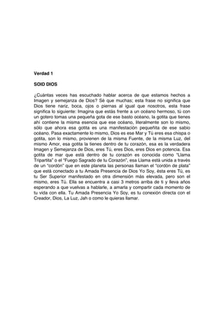 Verdad 1
SOID DIOS
¿Cuántas veces has escuchado hablar acerca de que estamos hechos a
Imagen y semejanza de Dios? Sé que muchas; esta frase no significa que
Dios tiene nariz, boca, ojos o piernas al igual que nosotros, esta frase
significa lo siguiente: Imagina que estás frente a un océano hermoso, tú con
un gotero tomas una pequeña gota de ese basto océano, la gotita que tienes
ahí contiene la misma esencia que ese océano, literalmente son lo mismo,
sólo que ahora esa gotita es una manifestación pequeñita de ese sabio
océano. Pasa exactamente lo mismo, Dios es ese Mar y Tú eres esa chispa o
gotita, son lo mismo, provienen de la misma Fuente, de la misma Luz, del
mismo Amor, esa gotita la tienes dentro de tu corazón, esa es la verdadera
Imagen y Semejanza de Dios, eres Tú, eres Dios, eres Dios en potencia. Esa
gotita de mar que está dentro de tu corazón es conocida como “Llama
Tripartita” o el “Fuego Sagrado de tu Corazón”, esa Llama está unida a través
de un “cordón” que en este planeta las personas llaman el “cordón de plata”
que está conectado a tu Amada Presencia de Dios Yo Soy, ésta eres Tú, es
tu Ser Superior manifestado en otra dimensión más elevada, pero son el
mismo, eres Tú. Ella se encuentra a casi 3 metros arriba de ti y lleva años
esperando a que vuelvas a hablarle, a amarla y compartir cada momento de
tu vida con ella. Tu Amada Presencia Yo Soy, es tu conexión directa con el
Creador, Dios, La Luz, Jah o como le quieras llamar.
 