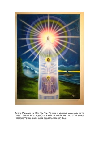 Amada Presencia de Dios Yo Soy. Tú eres el de abajo conectado por la
Llama Tripartita en tu corazón a través del cordón de Luz con tu Amada
Presencia Yo Soy, que a la vez está conectada con Dios.
 