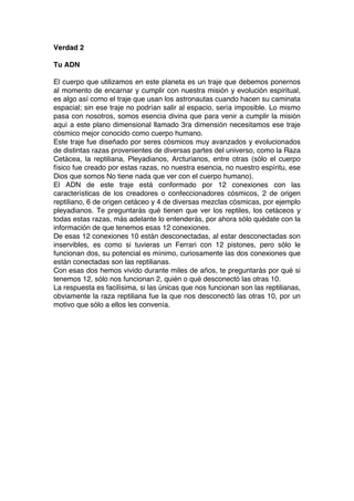 Verdad 2
Tu ADN
El cuerpo que utilizamos en este planeta es un traje que debemos ponernos
al momento de encarnar y cumplir con nuestra misión y evolución espiritual,
es algo así como el traje que usan los astronautas cuando hacen su caminata
espacial; sin ese traje no podrían salir al espacio, sería imposible. Lo mismo
pasa con nosotros, somos esencia divina que para venir a cumplir la misión
aquí a este plano dimensional llamado 3ra dimensión necesitamos ese traje
cósmico mejor conocido como cuerpo humano.
Este traje fue diseñado por seres cósmicos muy avanzados y evolucionados
de distintas razas provenientes de diversas partes del universo, como la Raza
Cetácea, la reptiliana, Pleyadianos, Arcturianos, entre otras (sólo el cuerpo
físico fue creado por estas razas, no nuestra esencia, no nuestro espíritu, ese
Dios que somos No tiene nada que ver con el cuerpo humano).
El ADN de este traje está conformado por 12 conexiones con las
características de los creadores o confeccionadores cósmicos, 2 de origen
reptiliano, 6 de origen cetáceo y 4 de diversas mezclas cósmicas, por ejemplo
pleyadianos. Te preguntarás qué tienen que ver los reptiles, los cetáceos y
todas estas razas, más adelante lo entenderás, por ahora sólo quédate con la
información de que tenemos esas 12 conexiones.
De esas 12 conexiones 10 están desconectadas, al estar desconectadas son
inservibles, es como si tuvieras un Ferrari con 12 pistones, pero sólo le
funcionan dos, su potencial es mínimo, curiosamente las dos conexiones que
están conectadas son las reptilianas.
Con esas dos hemos vivido durante miles de años, te preguntarás por qué si
tenemos 12, sólo nos funcionan 2, quién o qué desconectó las otras 10.
La respuesta es facilísima, si las únicas que nos funcionan son las reptilianas,
obviamente la raza reptiliana fue la que nos desconectó las otras 10, por un
motivo que sólo a ellos les convenía.
 