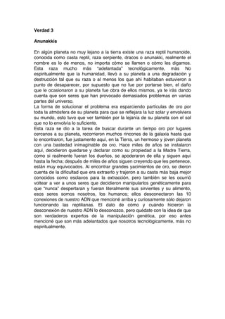 Verdad 3
Anunakkis
En algún planeta no muy lejano a la tierra existe una raza reptil humanoide,
conocida como casta reptil, raza serpiente, dracos o anunakki, realmente el
nombre es lo de menos, no importa cómo se llamen o cómo les digamos.
Esta raza mucho más “adelantada” tecnológicamente, más No
espiritualmente que la humanidad, llevó a su planeta a una degradación y
destrucción tal que su raza o al menos los que ahí habitaban estuvieron a
punto de desaparecer, por supuesto que no fue por portarse bien, el daño
que le ocasionaron a su planeta fue obra de ellos mismos, ya te irás dando
cuenta que son seres que han provocado demasiados problemas en varias
partes del universo.
La forma de solucionar el problema era esparciendo partículas de oro por
toda la atmósfera de su planeta para que se reflejara la luz solar y envolviera
su mundo, esto tuvo que ver también por la lejanía de su planeta con el sol
que no lo envolvía lo suficiente.
Esta raza se dio a la tarea de buscar durante un tiempo oro por lugares
cercanos a su planeta, recorrieron muchos rincones de la galaxia hasta que
lo encontraron, fue justamente aquí, en la Tierra, un hermoso y joven planeta
con una bastedad inimaginable de oro. Hace miles de años se instalaron
aquí, decidieron quedarse y declarar como su propiedad a la Madre Tierra,
como si realmente fueran los dueños, se apoderaron de ella y siguen aquí
hasta la fecha; después de miles de años siguen creyendo que les pertenece,
están muy equivocados. Al encontrar grandes yacimientos de oro, se dieron
cuenta de la dificultad que era extraerlo y trajeron a su casta más baja mejor
conocidos como esclavos para la extracción, pero también se les ocurrió
voltear a ver a unos seres que decidieron manipularlos genéticamente para
que “nunca” despertaran y fueran literalmente sus sirvientes y su alimento,
esos seres somos nosotros, los humanos; ellos desconectaron las 10
conexiones de nuestro ADN que mencioné arriba y curiosamente sólo dejaron
funcionando las reptilianas. El dato de cómo y cuándo hicieron la
desconexión de nuestro ADN lo desconozco, pero quédate con la idea de que
son verdaderos expertos de la manipulación genética, por eso antes
mencioné que son más adelantados que nosotros tecnológicamente, más no
espiritualmente.
 