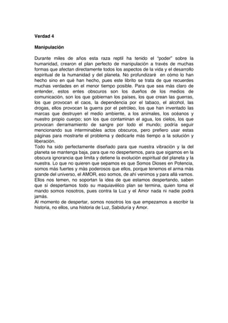 Verdad 4
Manipulación
Durante miles de años esta raza reptil ha tenido el “poder” sobre la
humanidad, crearon el plan perfecto de manipulación a través de muchas
formas que afectan directamente todos los aspectos de la vida y el desarrollo
espiritual de la humanidad y del planeta. No profundizaré en cómo lo han
hecho sino en qué han hecho, pues este librito se trata de que recuerdes
muchas verdades en el menor tiempo posible. Para que sea más claro de
entender, estos entes obscuros son los dueños de los medios de
comunicación, son los que gobiernan los países, los que crean las guerras,
los que provocan el caos, la dependencia por el tabaco, el alcohol, las
drogas, ellos provocan la guerra por el petróleo, los que han inventado las
marcas que destruyen el medio ambiente, a los animales, los océanos y
nuestro propio cuerpo; son los que contaminan el agua, los cielos, los que
provocan derramamiento de sangre por todo el mundo; podría seguir
mencionando sus interminables actos obscuros, pero prefiero usar estas
páginas para mostrarte el problema y dedicarle más tiempo a la solución y
liberación.
Todo ha sido perfectamente diseñado para que nuestra vibración y la del
planeta se mantenga baja, para que no despertemos, para que sigamos en la
obscura ignorancia que limita y detiene la evolución espiritual del planeta y la
nuestra. Lo que no quieren que sepamos es que Somos Dioses en Potencia,
somos más fuertes y más poderosos que ellos, porque tenemos el arma más
grande del universo, el AMOR, eso somos, de ahí venimos y para allá vamos.
Ellos nos temen, no soportan la idea de que estamos despertando, saben
que si despertamos todo su maquiavélico plan se termina, quien toma el
mando somos nosotros, pues contra la Luz y el Amor nada ni nadie podrá
jamás.
Al momento de despertar, somos nosotros los que empezamos a escribir la
historia, no ellos, una historia de Luz, Sabiduría y Amor.
 