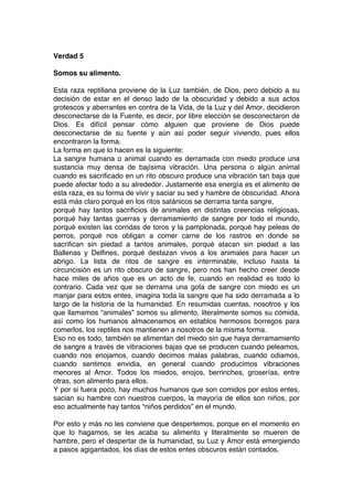 Verdad 5
Somos su alimento.
Esta raza reptiliana proviene de la Luz también, de Dios, pero debido a su
decisión de estar en el denso lado de la obscuridad y debido a sus actos
grotescos y aberrantes en contra de la Vida, de la Luz y del Amor, decidieron
desconectarse de la Fuente, es decir, por libre elección se desconectaron de
Dios. Es difícil pensar cómo alguien que proviene de Dios puede
desconectarse de su fuente y aún así poder seguir viviendo, pues ellos
encontraron la forma.
La forma en que lo hacen es la siguiente:
La sangre humana o animal cuando es derramada con miedo produce una
sustancia muy densa de bajísima vibración. Una persona o algún animal
cuando es sacrificado en un rito obscuro produce una vibración tan baja que
puede afectar todo a su alrededor. Justamente esa energía es el alimento de
esta raza, es su forma de vivir y saciar su sed y hambre de obscuridad. Ahora
está más claro porqué en los ritos satánicos se derrama tanta sangre,
porqué hay tantos sacrificios de animales en distintas creencias religiosas,
porqué hay tantas guerras y derramamiento de sangre por todo el mundo,
porqué existen las corridas de toros y la pamplonada, porqué hay peleas de
perros, porqué nos obligan a comer carne de los rastros en donde se
sacrifican sin piedad a tantos animales, porqué atacan sin piedad a las
Ballenas y Delfines, porqué destazan vivos a los animales para hacer un
abrigo. La lista de ritos de sangre es interminable, incluso hasta la
circuncisión es un rito obscuro de sangre, pero nos han hecho creer desde
hace miles de años que es un acto de fe, cuando en realidad es todo lo
contrario. Cada vez que se derrama una gota de sangre con miedo es un
manjar para estos entes, imagina toda la sangre que ha sido derramada a lo
largo de la historia de la humanidad. En resumidas cuentas, nosotros y los
que llamamos “animales” somos su alimento, literalmente somos su comida,
así como los humanos almacenamos en establos hermosos borregos para
comerlos, los reptiles nos mantienen a nosotros de la misma forma.
Eso no es todo, también se alimentan del miedo sin que haya derramamiento
de sangre a través de vibraciones bajas que se producen cuando peleamos,
cuando nos enojamos, cuando decimos malas palabras, cuando odiamos,
cuando sentimos envidia, en general cuando producimos vibraciones
menores al Amor. Todos los miedos, enojos, berrinches, groserías, entre
otras, son alimento para ellos.
Y por si fuera poco, hay muchos humanos que son comidos por estos entes,
sacian su hambre con nuestros cuerpos, la mayoría de ellos son niños, por
eso actualmente hay tantos “niños perdidos” en el mundo.
Por esto y más no les conviene que despertemos, porque en el momento en
que lo hagamos, se les acaba su alimento y literalmente se mueren de
hambre, pero el despertar de la humanidad, su Luz y Amor está emergiendo
a pasos agigantados, los días de estos entes obscuros están contados.
 