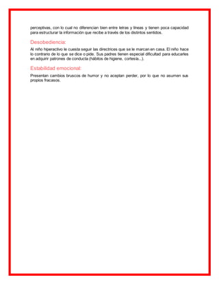 perceptivas, con lo cual no diferencian bien entre letras y líneas y tienen poca capacidad
para estructurar la información que recibe a través de los distintos sentidos.
Desobediencia:
Al niño hiperactivo le cuesta seguir las directrices que se le marcan en casa. El niño hace
lo contrario de lo que se dice o pide. Sus padres tienen especial dificultad para educarles
en adquirir patrones de conducta (hábitos de higiene, cortesía...).
Estabilidad emocional:
Presentan cambios bruscos de humor y no aceptan perder, por lo que no asumen sus
propios fracasos.
 