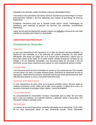 Capacitar a los docentes, padres de familia y alumnos del establecimiento.
Concientizar a las autoridades educativas sobres la importancia que tienen llegar a conocer
profundamente métodos y técnicas didácticas para mejorar el aprendizaje de alumnos
hiperactivos
Establecer mecanismo para que el docente pueda aplicar nuevas metodologías de
enseñanza para estimular la atención de alumnos que presentan características
hiperactivas
Lograr que los alumnos hiperactivos puedan mejorar sus actitudes y encausarde una mejor
manera sus energías para mejorar su aprendizaje
CARACTERISTICAS PRINCIPALES
Características Generales
Atención:
Lo que más caracteriza al niño hiperactivo es su falta de atención cercana a detalles. La
distracción más vulnerable es a los estímulos del contexto ambiental. En casa tienen
dificultades para seguir las reglas que se le marcan para organizarse y parece que no
escuchan cuando se les habla. En el Jardín Infantil cometen errores por no fijarse en los
trabajos o en las diferentes actividades. Con frecuencia saltan de una tarea a otra sin
terminarla, ya que evitan situaciones que implican un nivel constante de esfuerzo mental.
Impulsividad:
Con frecuencia actúa de forma inmediata sin pensar en las consecuencias. Está inquieto
con las manos o los pies y no puede sentarse quieto. Está activo en situaciones en que es
inapropiado. Habla de forma excesiva, responde antes de que la otra persona termine, tiene
dificultad para esperar su turno y frecuentemente interrumpe.
Excesiva actividad motora:
Lo más característico de estos niños es la excesiva actividad motora. Siempre están en
continuo movimiento, corren, saltan por la calle, nunca quieren ir cogidos de la mano. Su
excesivo movimiento no persigue ningún objetivo, carece de finalidad.
Comportamiento:
Su comportamiento es imprevisible, inmaduro, inapropiado para su edad. No son malos
pero sí que son traviesos. Se muestran violentos y agresivos verbal y físicamente. Con
frecuencia mienten y cometen hurtos.
Aprendizaje:
La mayoría de los niños hiperactivos presentan dificultades en el aprendizaje. El 40 ó 50%
de los niños hiperactivos tienen un bajo rendimiento escolar. Tienen dificultades
 